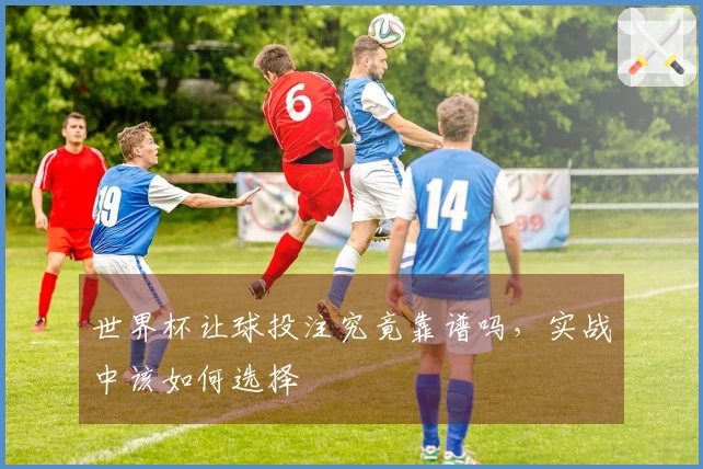 世界杯让球投注究竟靠谱吗，实战中该如何选择