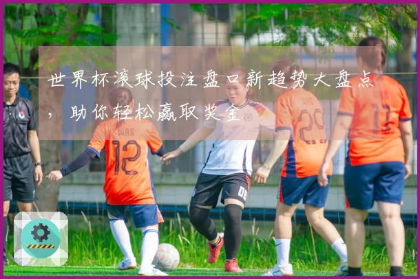 世界杯滚球投注盘口新趋势大盘点，助你轻松赢取奖金