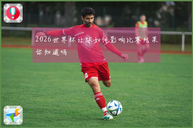 2026世界杯让球如何影响比赛结果你知道吗